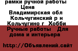 рамки ручной работы › Цена ­ 5 000 - Владимирская обл., Кольчугинский р-н, Кольчугино г. Хобби. Ручные работы » Для дома и интерьера   